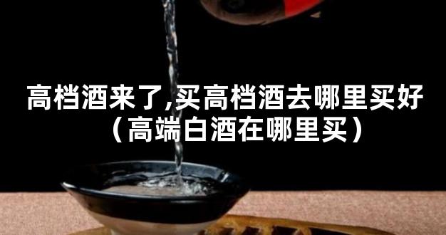 高档酒来了,买高档酒去哪里买好（高端白酒在哪里买）