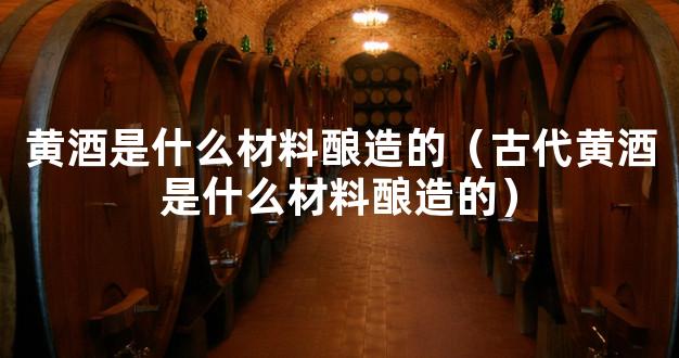 黄酒是什么材料酿造的（古代黄酒是什么材料酿造的）